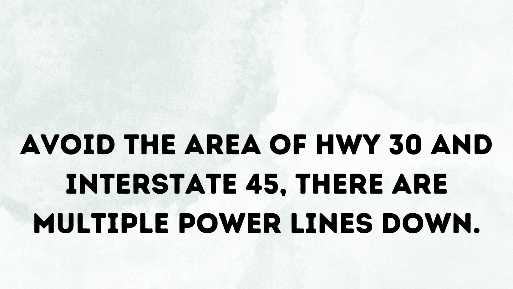 AVOID THE AREA OF HWY 30 AND INTERSTATE 45, THERE ARE MULTIPLE POWER LINES DOWN.